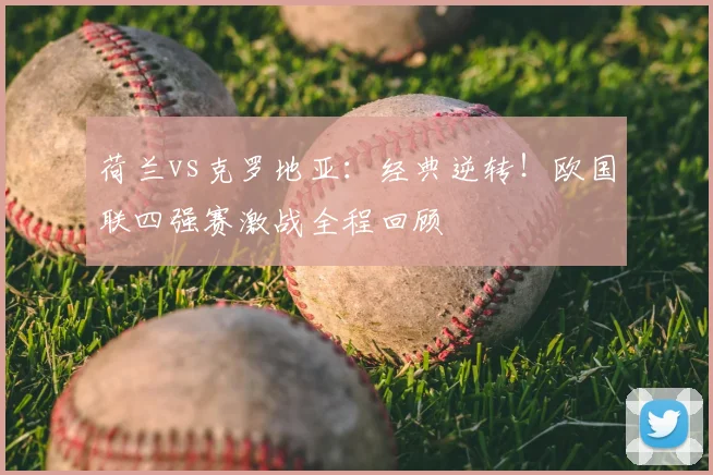 荷兰vs克罗地亚:经典逆转!欧国联四强赛激战全程回顾