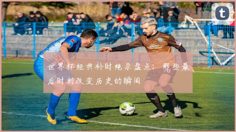 世界杯经典补时绝杀盘点:那些最后时刻改变历史的瞬间