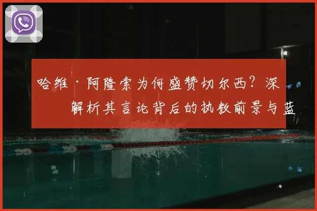 哈维·阿隆索为何盛赞切尔西？深度解析其言论背后的执教前景与蓝军历史地位