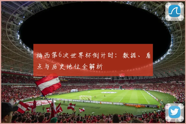 梅西第6次世界杯倒计时:数据、看点与历史地位全解析