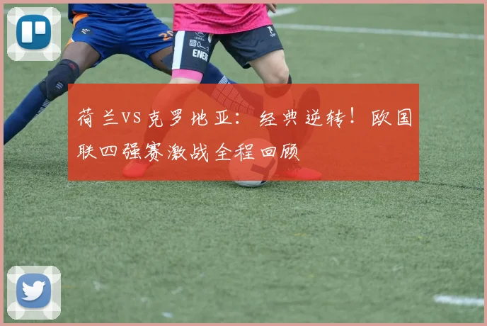 荷兰vs克罗地亚:经典逆转!欧国联四强赛激战全程回顾