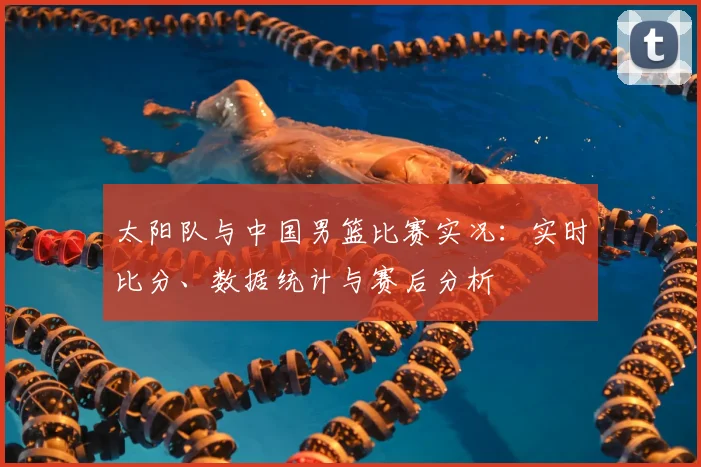 太阳队与中国男篮比赛实况：实时比分、数据统计与赛后分析
