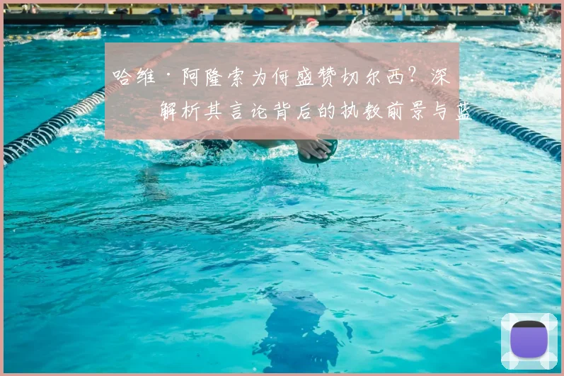 哈维·阿隆索为何盛赞切尔西?深度解析其言论背后的执教前景与蓝军历史地位
