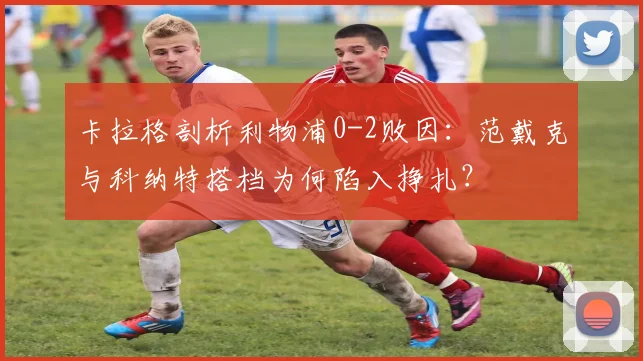 卡拉格剖析利物浦0-2败因：范戴克与科纳特搭档为何陷入挣扎？
