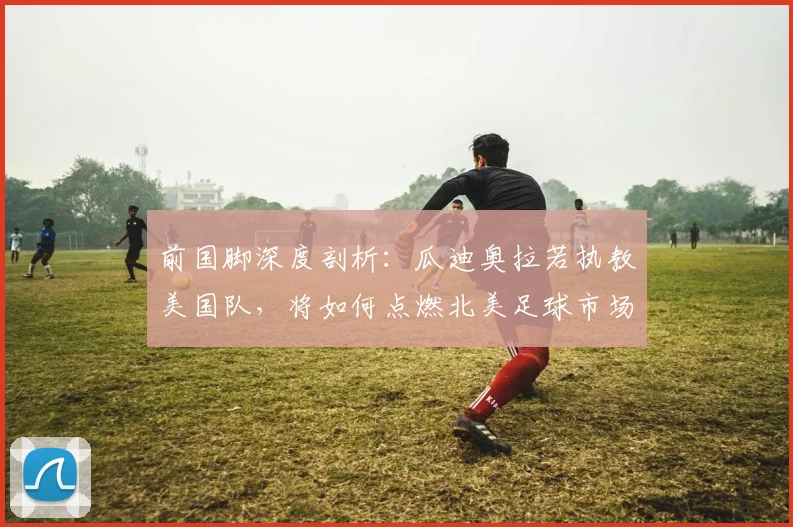 前国脚深度剖析：瓜迪奥拉若执教美国队，将如何点燃北美足球市场？