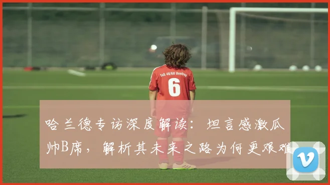 哈兰德专访深度解读：坦言感激瓜帅B席，解析其未来之路为何更艰难