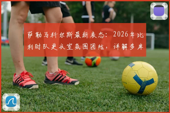 萨勒马科尔斯最新表态:2026年比利时队更衣室氛围团结,详解多库对球队不可或缺的作用