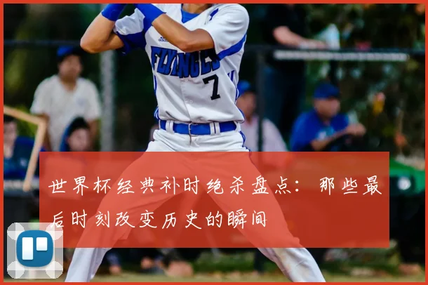 世界杯经典补时绝杀盘点：那些最后时刻改变历史的瞬间