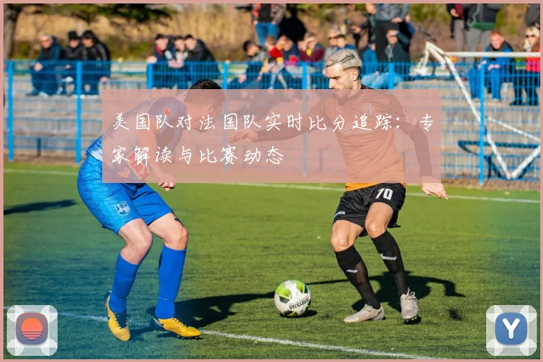 美国队对法国队实时比分追踪:专家解读与比赛动态