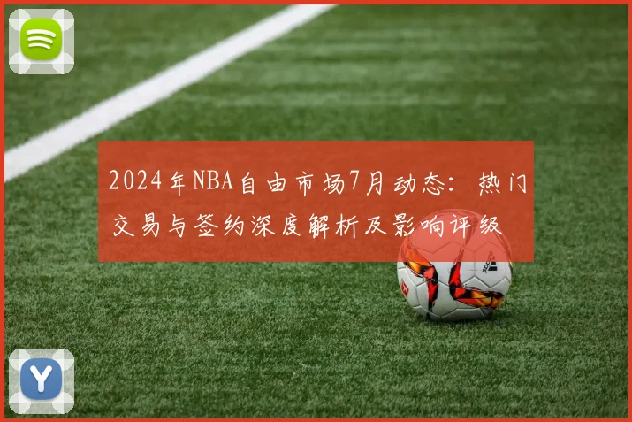 2024年NBA自由市场7月动态:热门交易与签约深度解析及影响评级