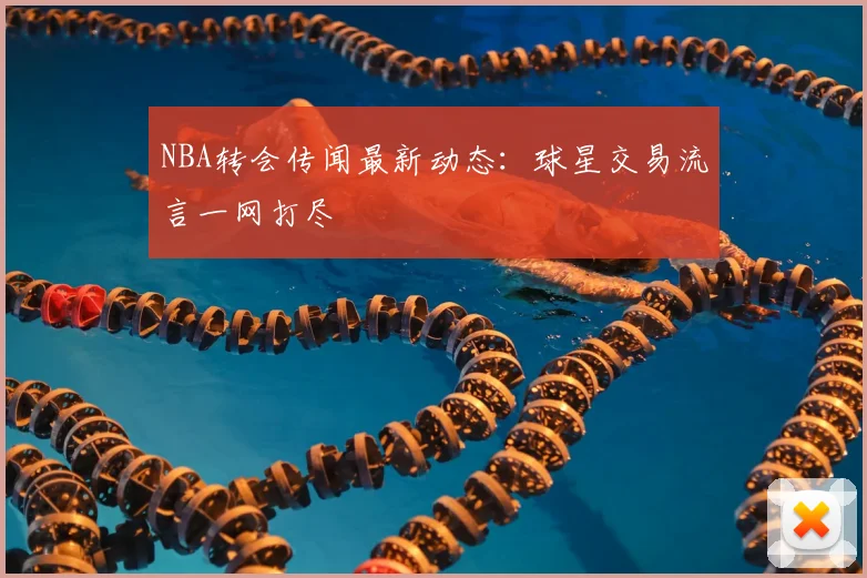 NBA转会传闻最新动态：球星交易流言一网打尽