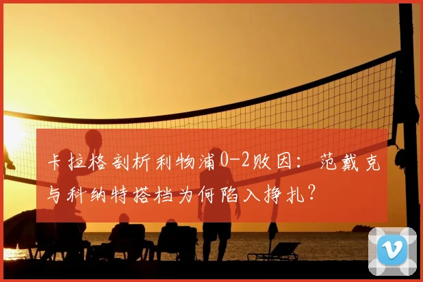 卡拉格剖析利物浦0-2败因：范戴克与科纳特搭档为何陷入挣扎？