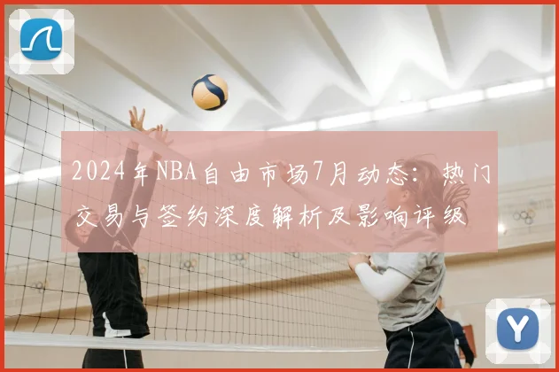 2024年NBA自由市场7月动态：热门交易与签约深度解析及影响评级