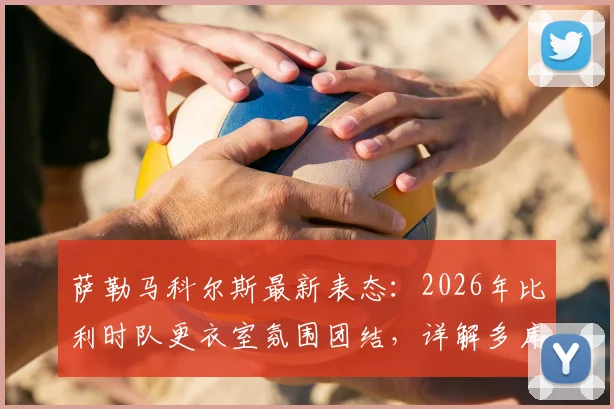 萨勒马科尔斯最新表态：2026年比利时队更衣室氛围团结，详解多库对球队不可或缺的作用